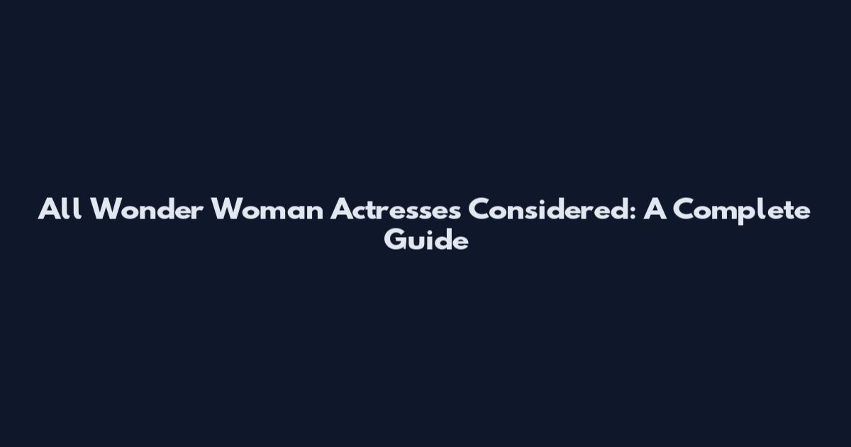 All Wonder Woman Actresses Considered: A Complete Guide