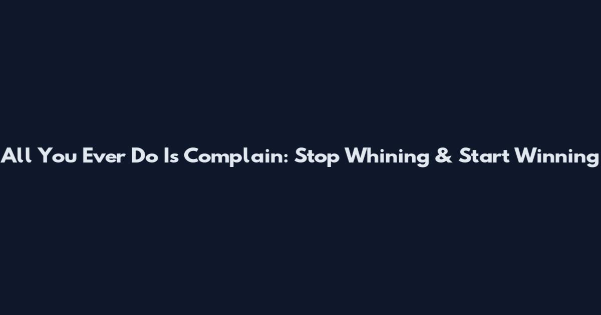 All You Ever Do Is Complain: Stop Whining & Start Winning