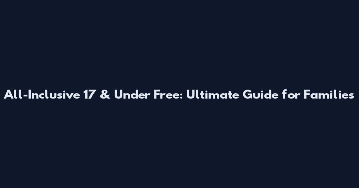 All-Inclusive 17 & Under Free: Ultimate Guide for Families