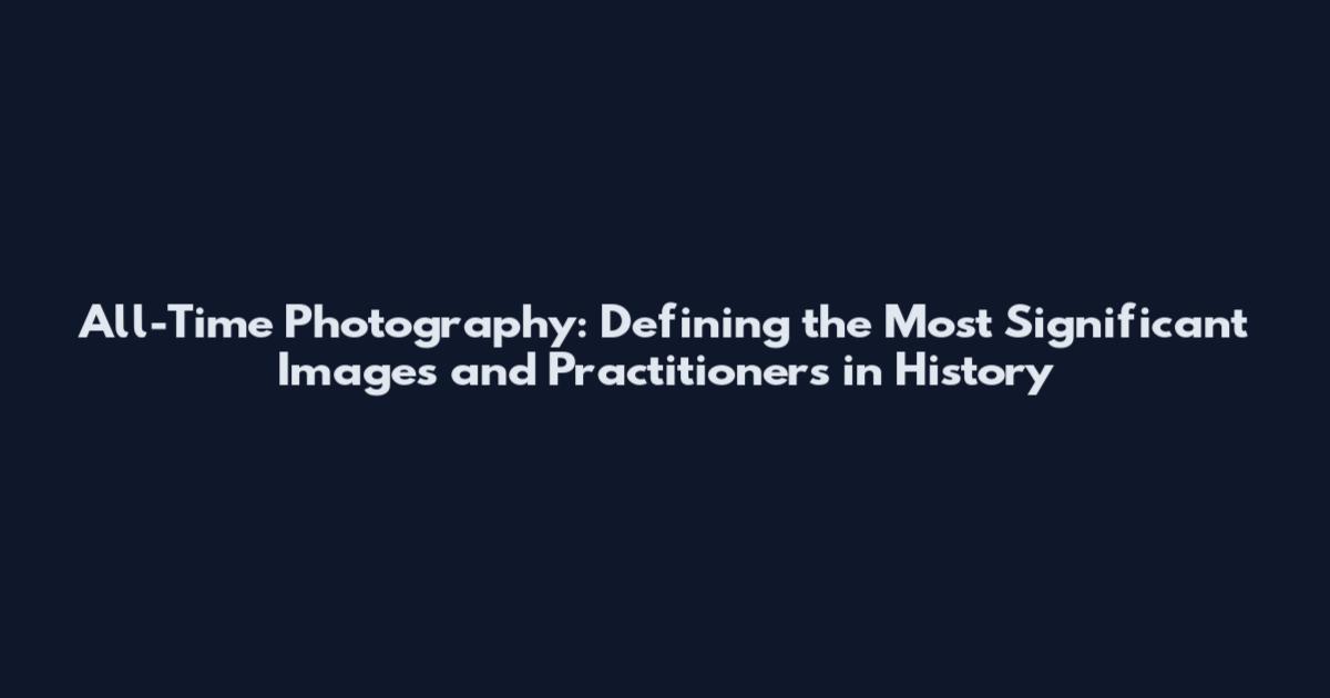 All-Time Photography: Defining the Most Significant Images and Practitioners in History