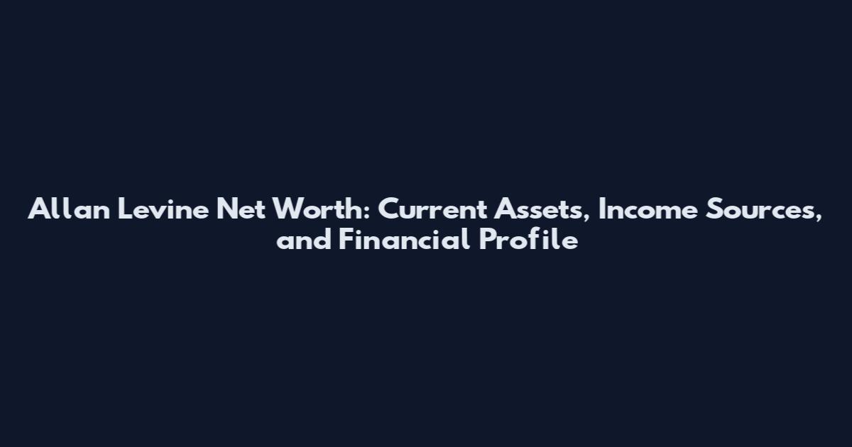 Allan Levine Net Worth: Current Assets, Income Sources, and Financial Profile