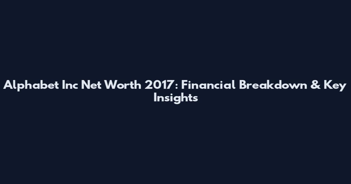 Alphabet Inc Net Worth 2017: Financial Breakdown & Key Insights