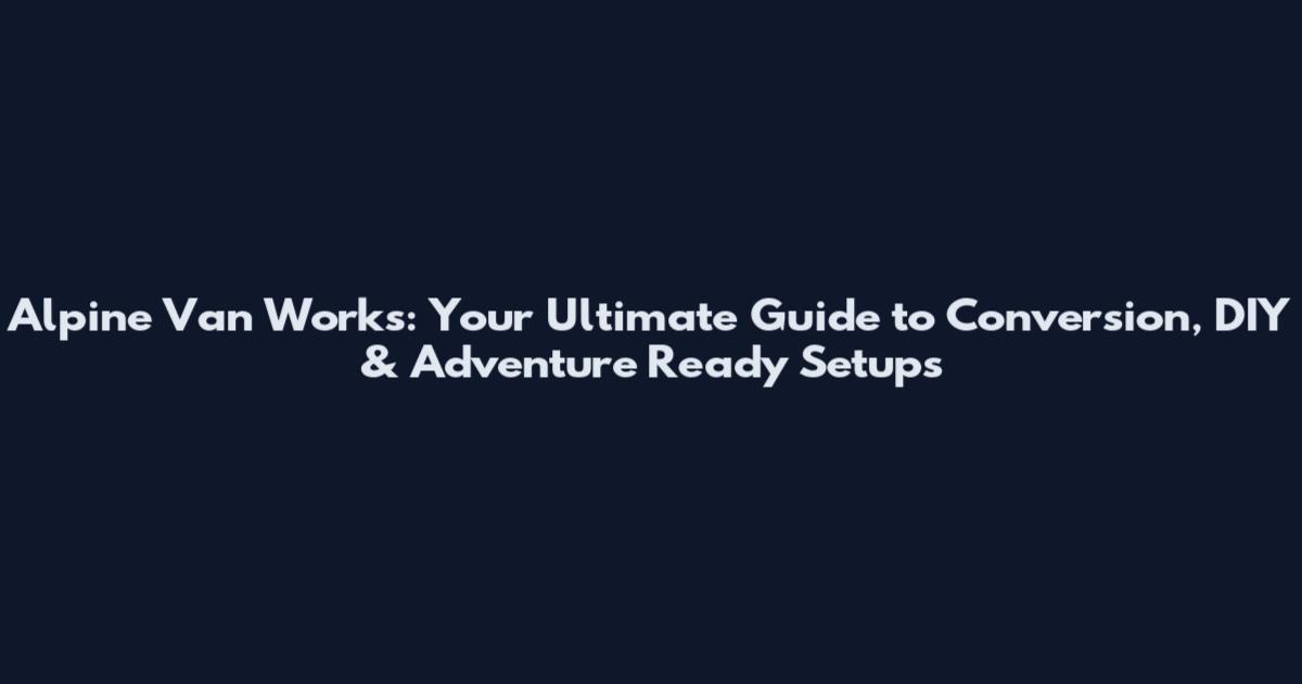 Alpine Van Works: Your Ultimate Guide to Conversion, DIY & Adventure Ready Setups