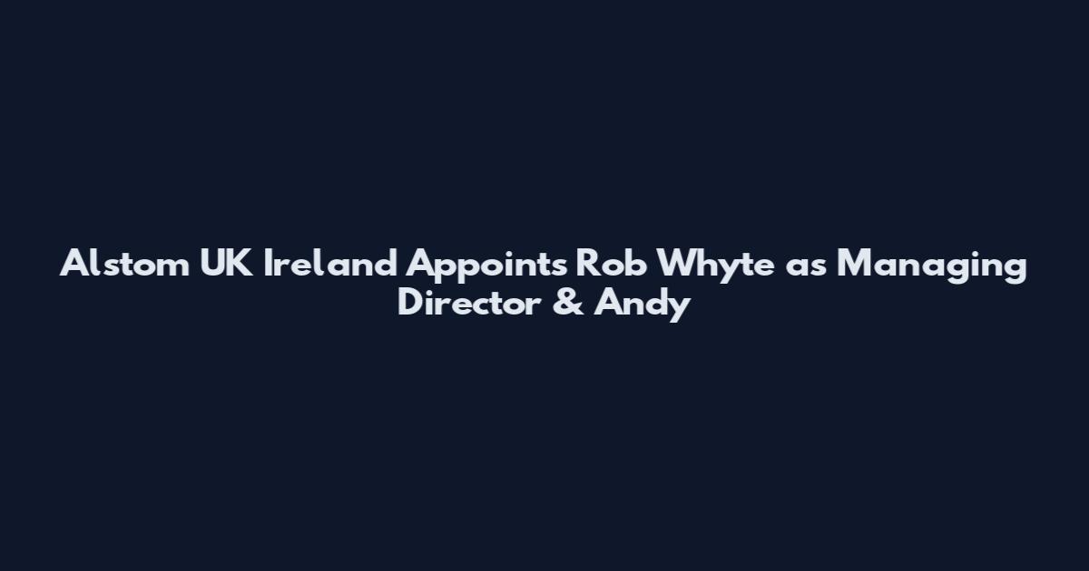 Alstom UK Ireland Appoints Rob Whyte as Managing Director & Andy