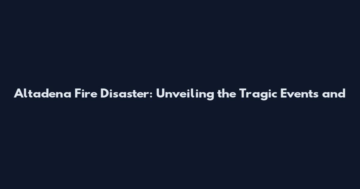Altadena Fire Disaster: Unveiling the Tragic Events and