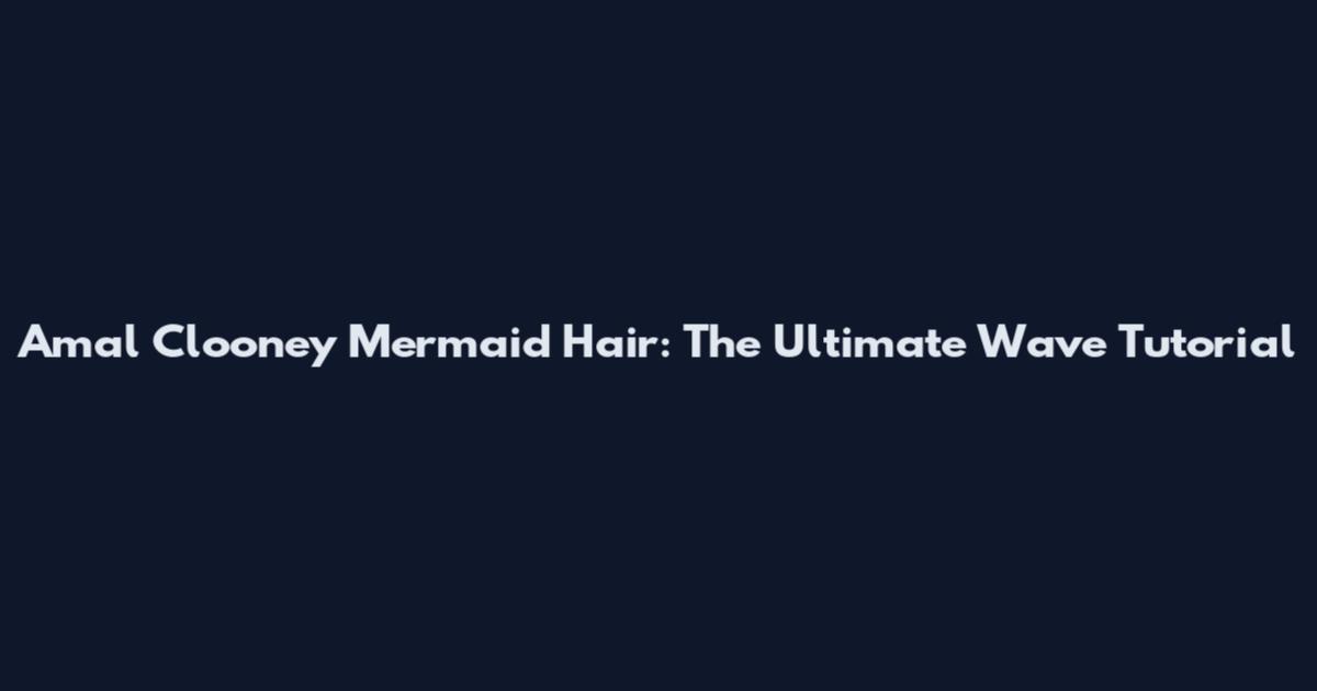 Amal Clooney Mermaid Hair: The Ultimate Wave Tutorial