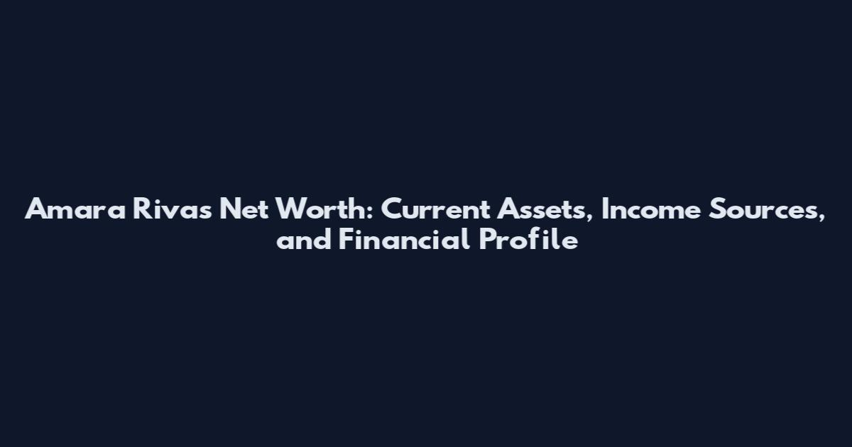 Amara Rivas Net Worth: Current Assets, Income Sources, and Financial Profile