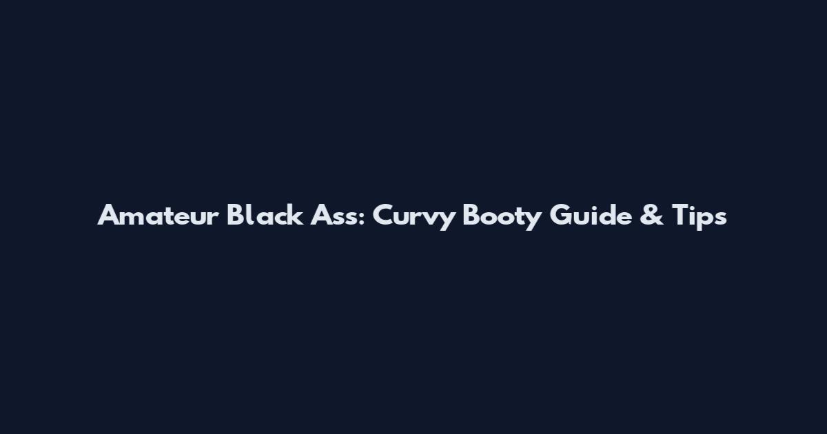 Amateur Black Ass: Curvy Booty Guide & Tips