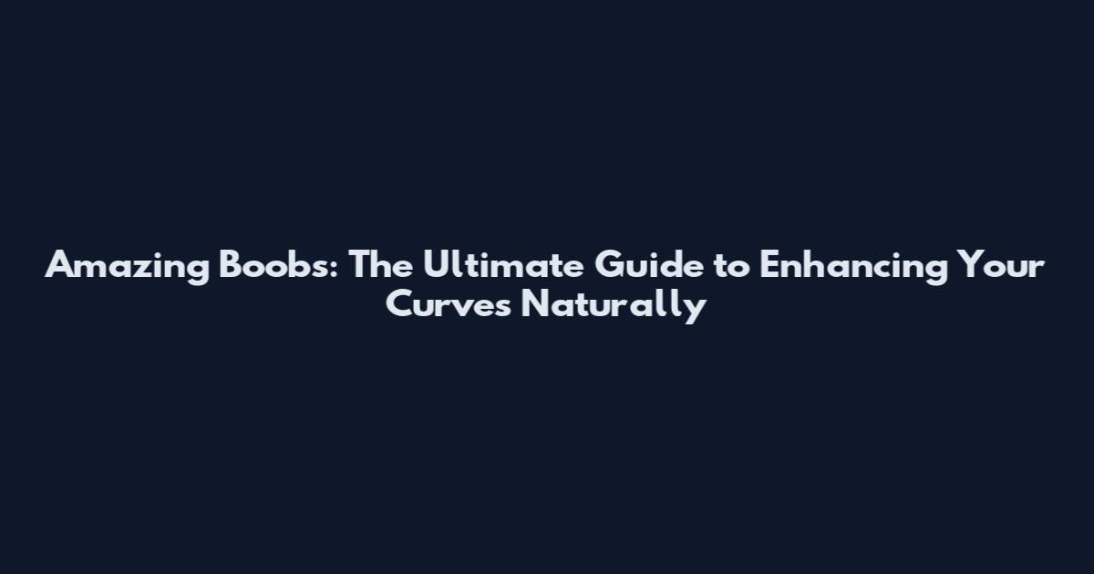 Amazing Boobs: The Ultimate Guide to Enhancing Your Curves Naturally