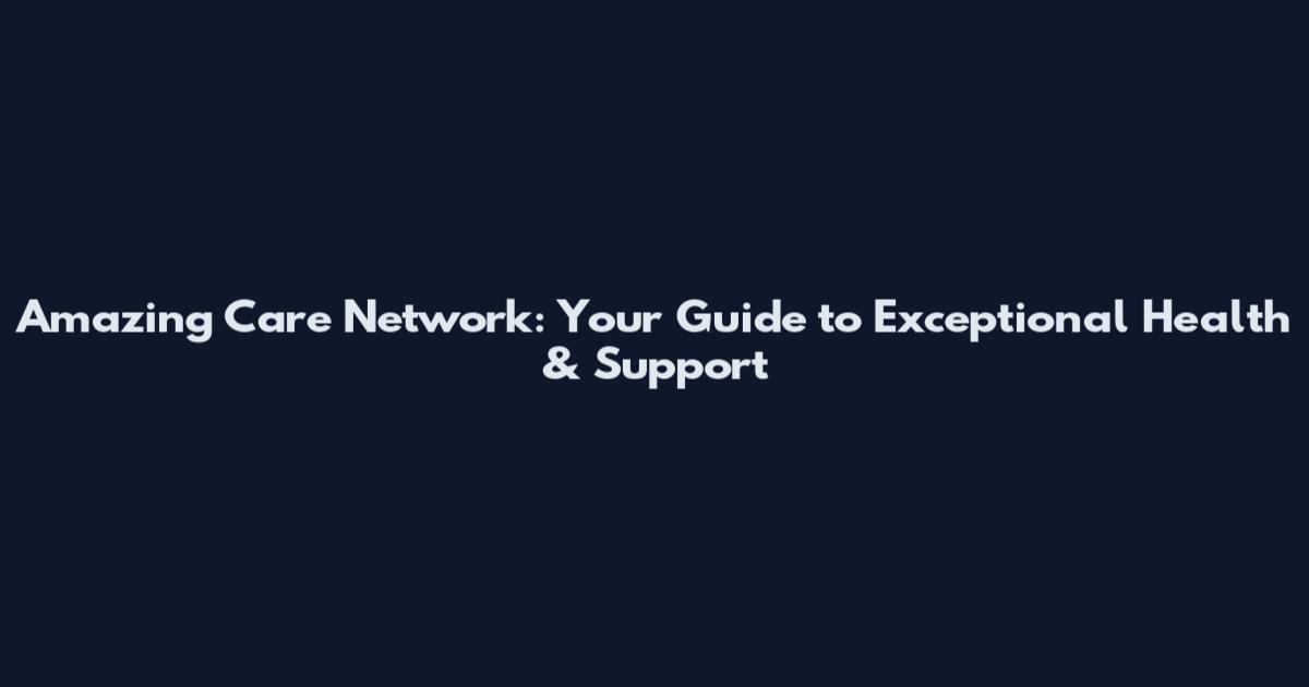 Amazing Care Network: Your Guide to Exceptional Health & Support