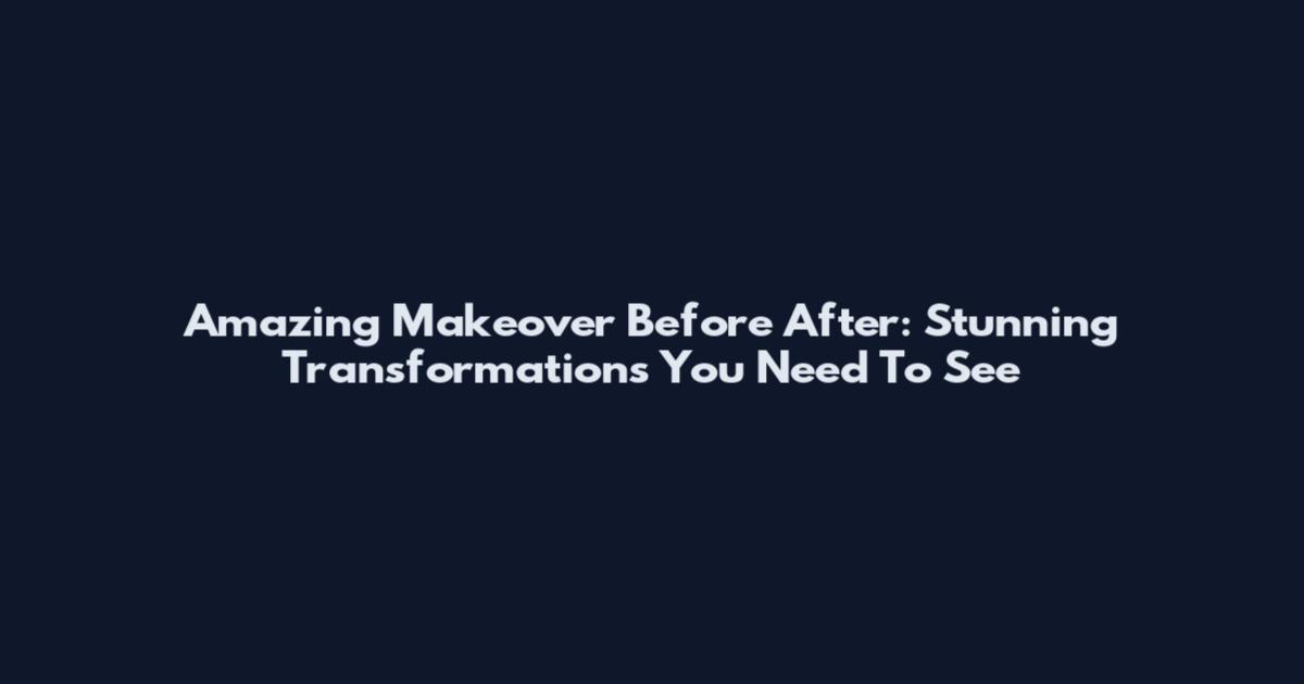 Amazing Makeover Before After: Stunning Transformations You Need To See