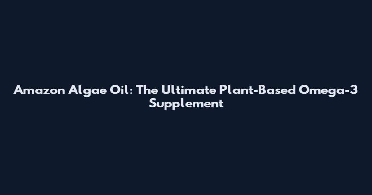 Amazon Algae Oil: The Ultimate Plant-Based Omega-3 Supplement
