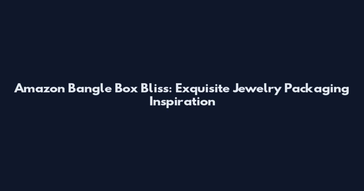 Amazon Bangle Box Bliss: Exquisite Jewelry Packaging Inspiration