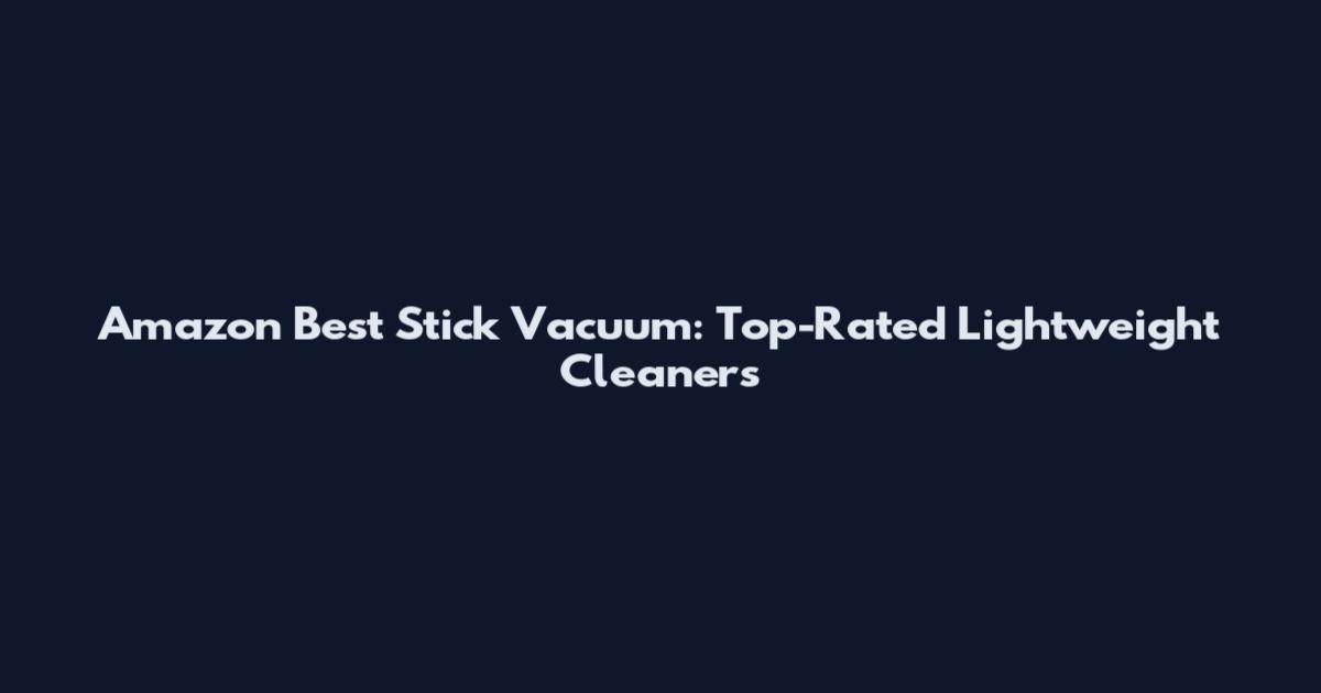 Amazon Best Stick Vacuum: Top-Rated Lightweight Cleaners