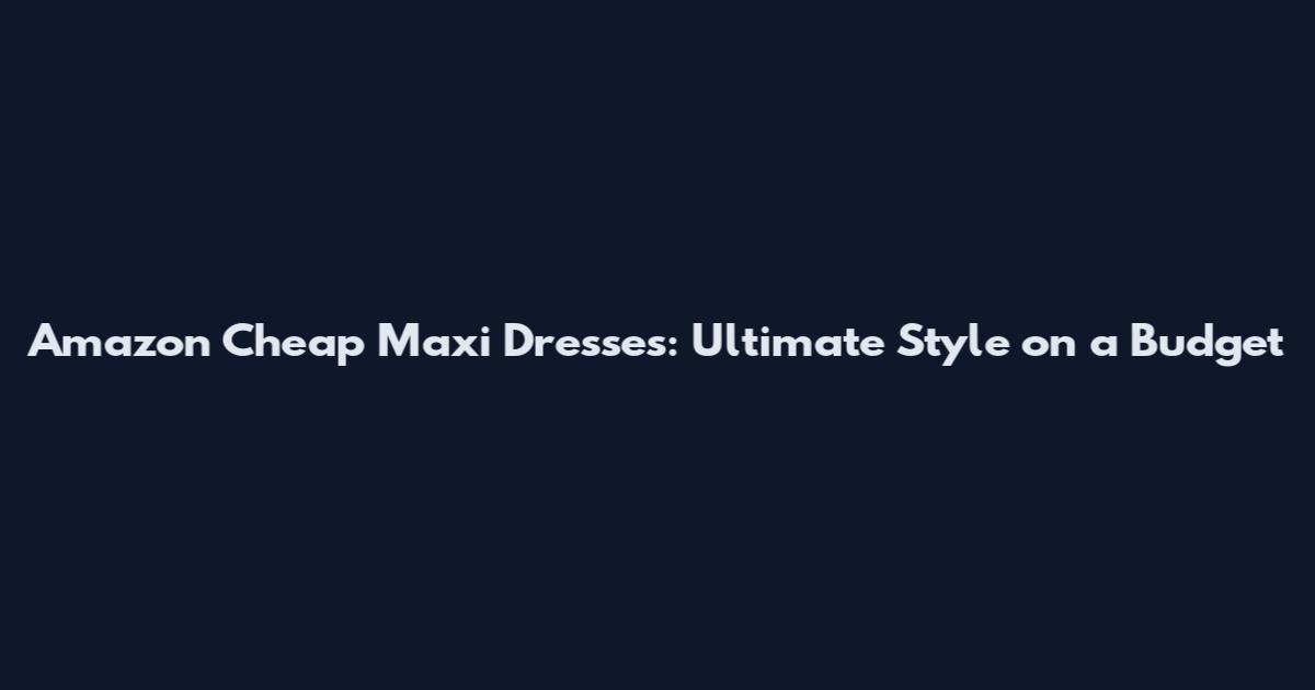 Amazon Cheap Maxi Dresses: Ultimate Style on a Budget