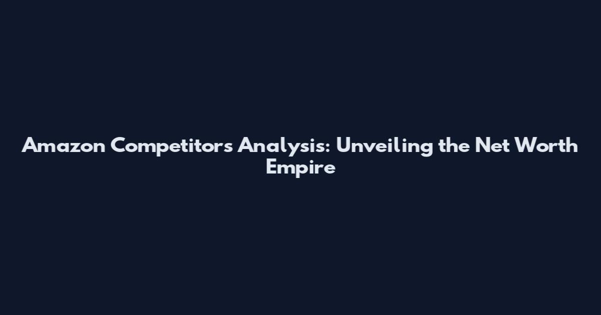 Amazon Competitors Analysis: Unveiling the Net Worth Empire