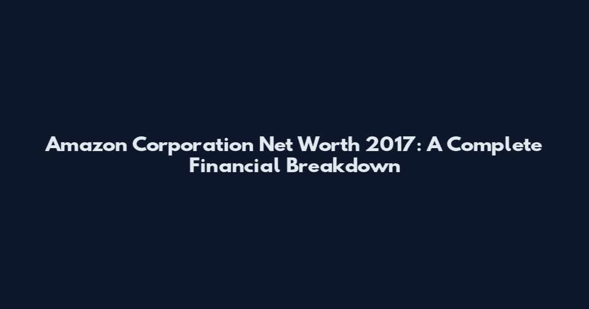 Amazon Corporation Net Worth 2017: A Complete Financial Breakdown