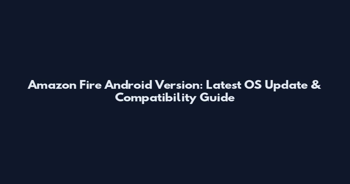 Amazon Fire Android Version: Latest OS Update & Compatibility Guide