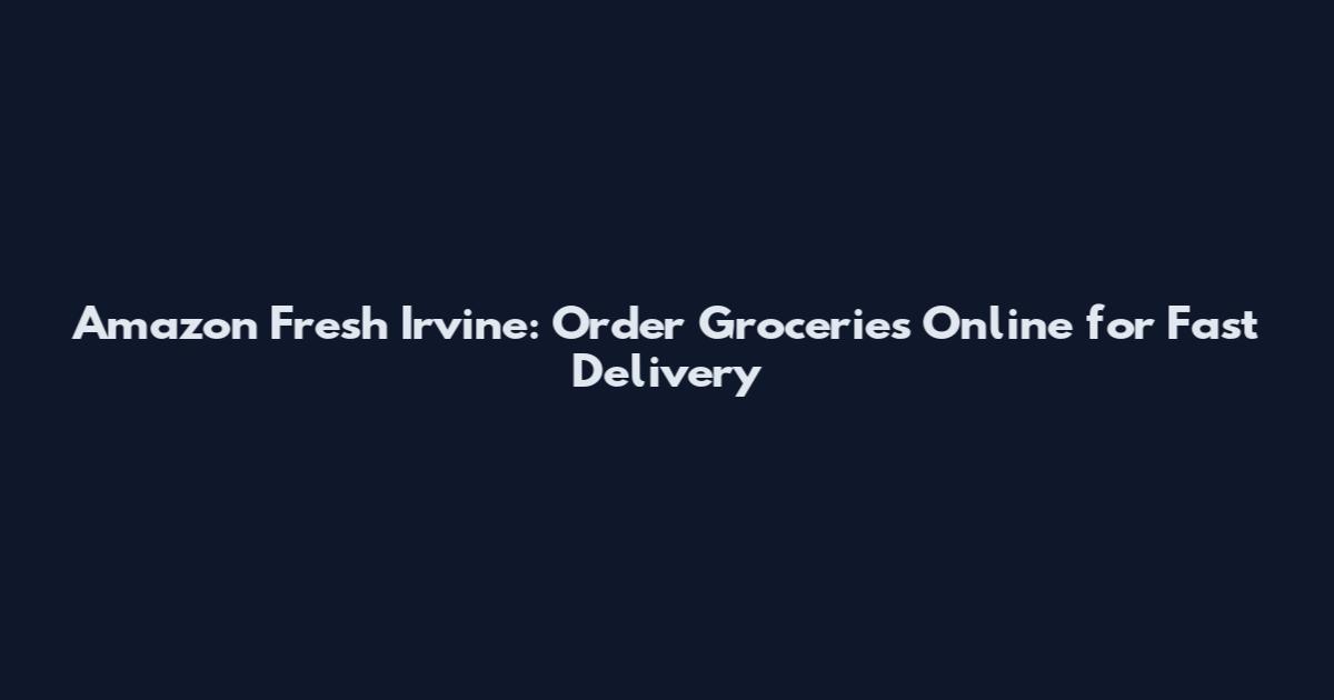 Amazon Fresh Irvine: Order Groceries Online for Fast Delivery