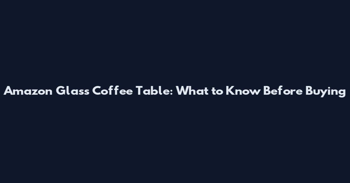 Amazon Glass Coffee Table: What to Know Before Buying
