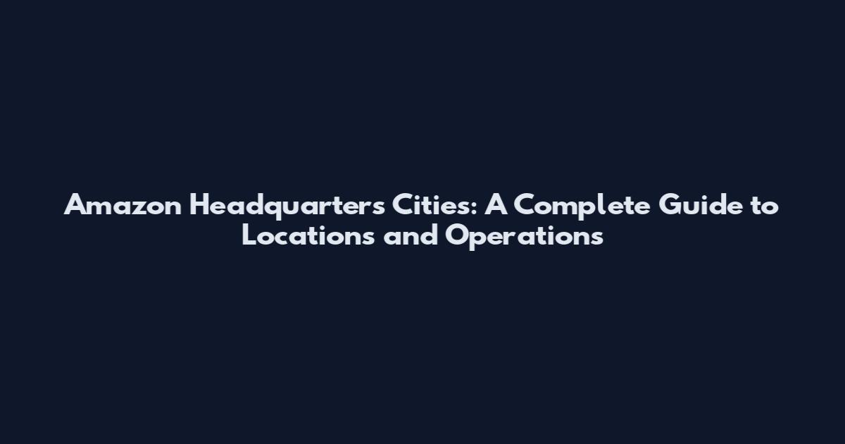 Amazon Headquarters Cities: A Complete Guide to Locations and Operations