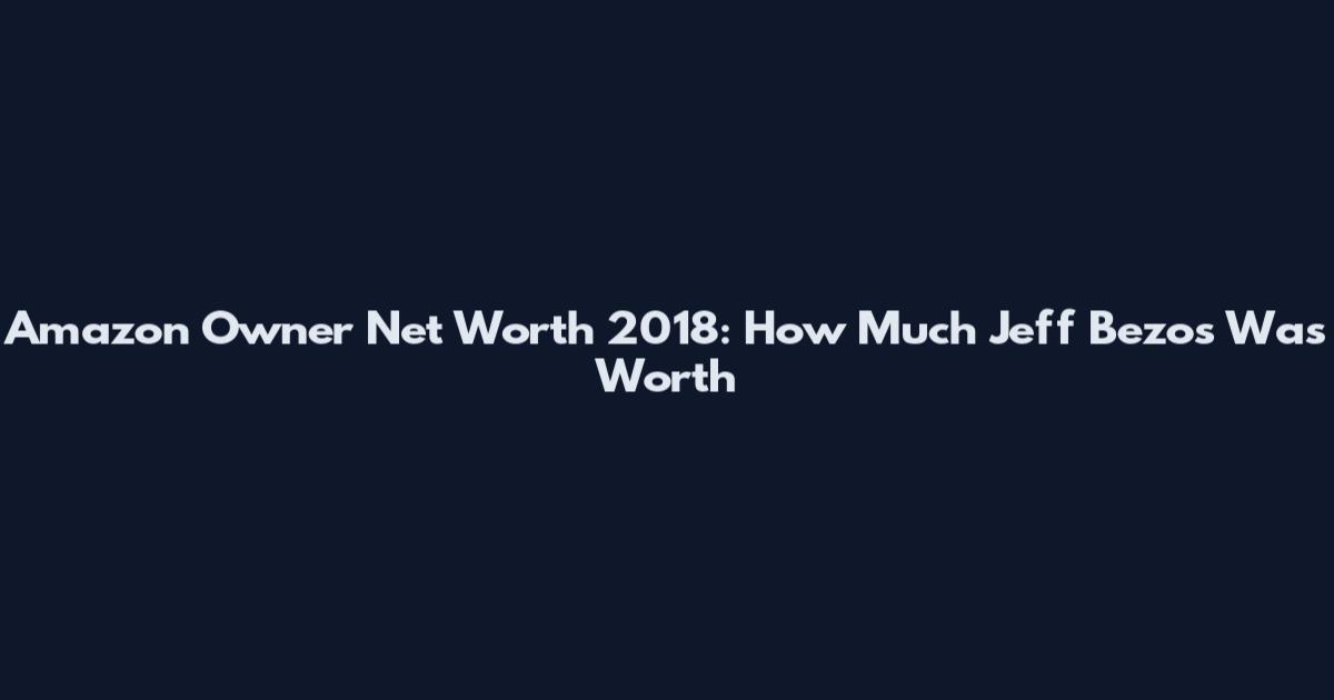 Amazon Owner Net Worth 2018: How Much Jeff Bezos Was Worth