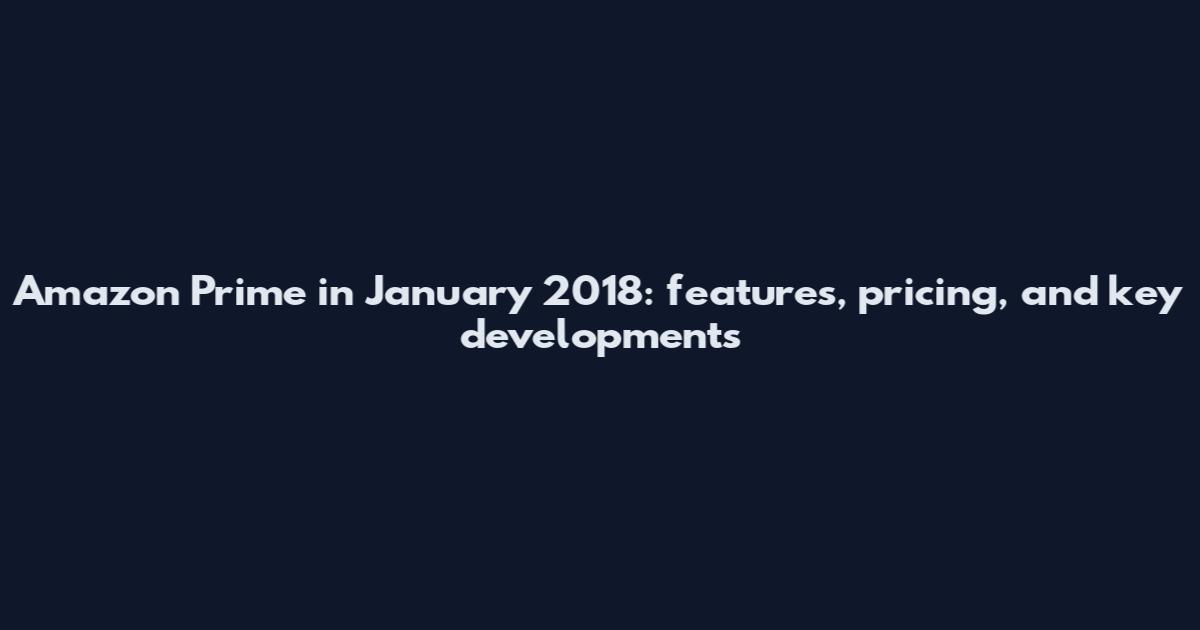 Amazon Prime in January 2018: features, pricing, and key developments
