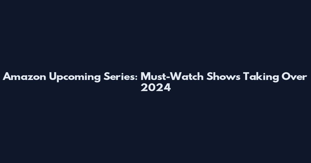 Amazon Upcoming Series: Must-Watch Shows Taking Over 2024