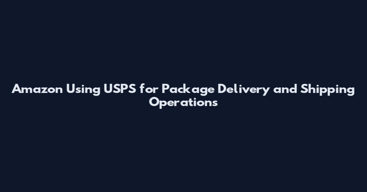 Amazon Using USPS for Package Delivery and Shipping Operations