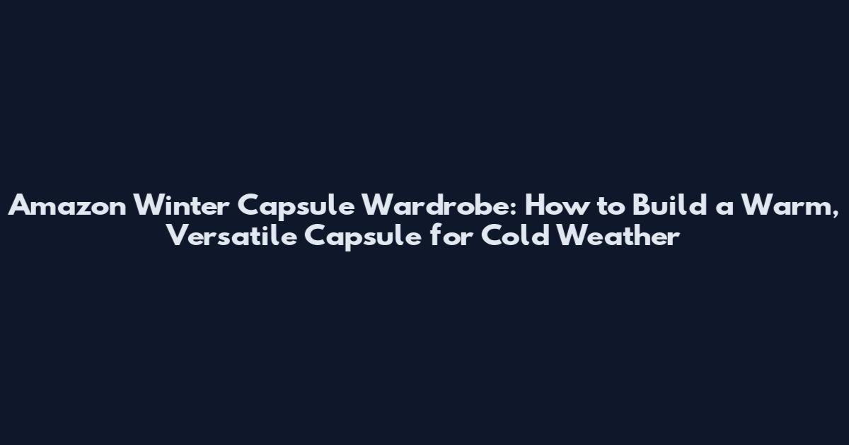 Amazon Winter Capsule Wardrobe: How to Build a Warm, Versatile Capsule for Cold Weather
