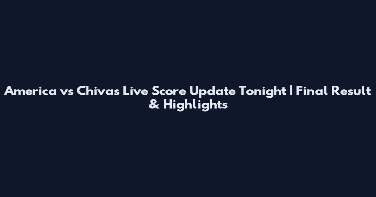 America vs Chivas Live Score Update Tonight | Final Result & Highlights