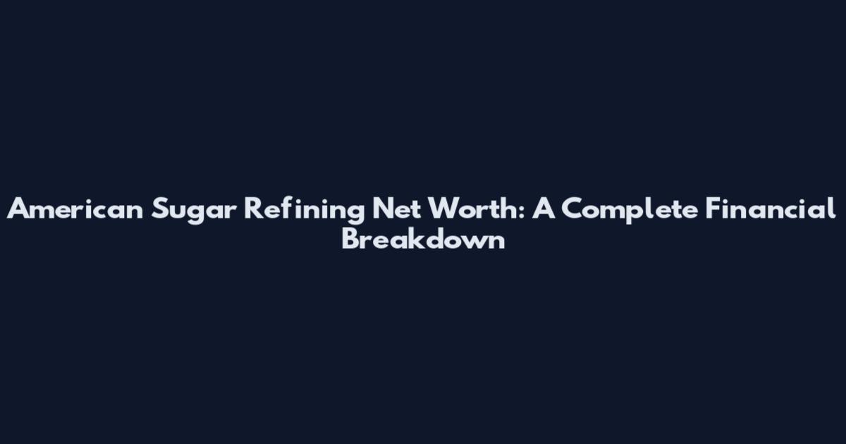 American Sugar Refining Net Worth: A Complete Financial Breakdown