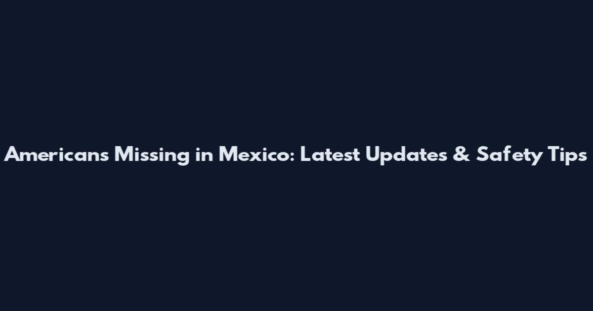 Americans Missing in Mexico: Latest Updates & Safety Tips