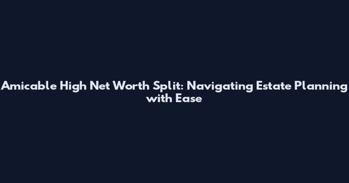 Amicable High Net Worth Split: Navigating Estate Planning with Ease