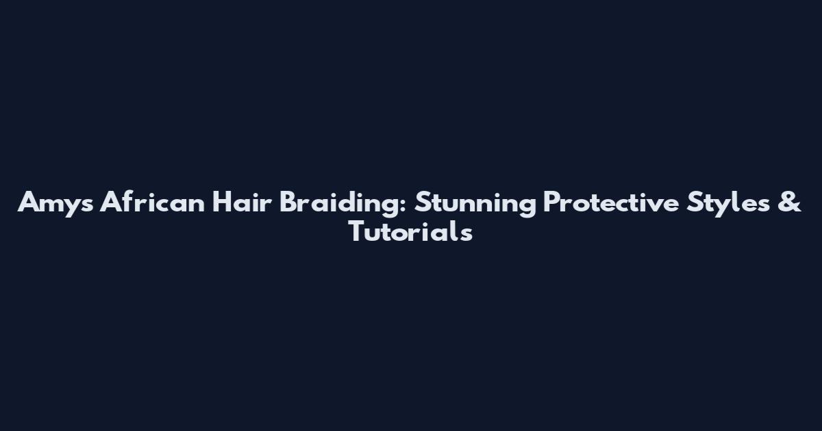 Amy's African Hair Braiding: Stunning Protective Styles & Tutorials