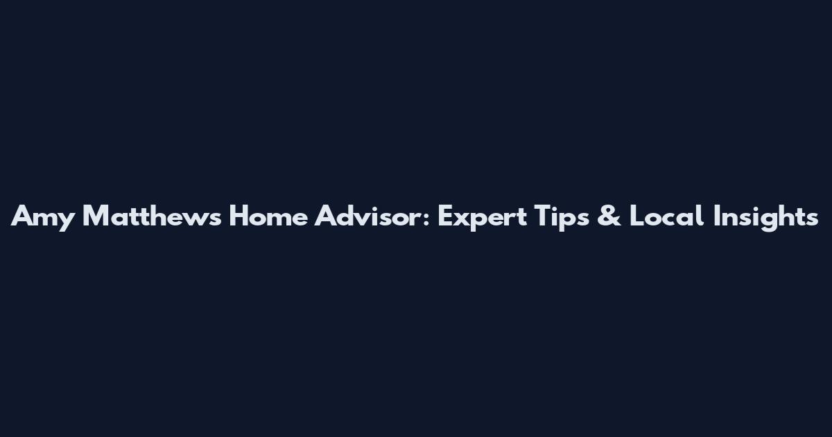 Amy Matthews Home Advisor: Expert Tips & Local Insights
