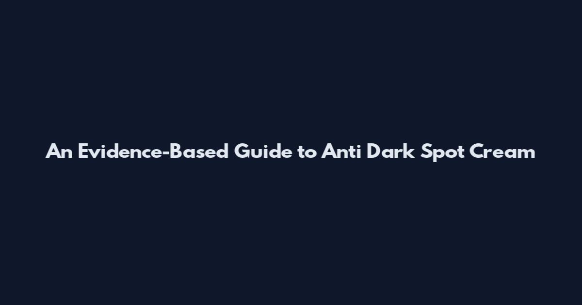 An Evidence-Based Guide to Anti Dark Spot Cream