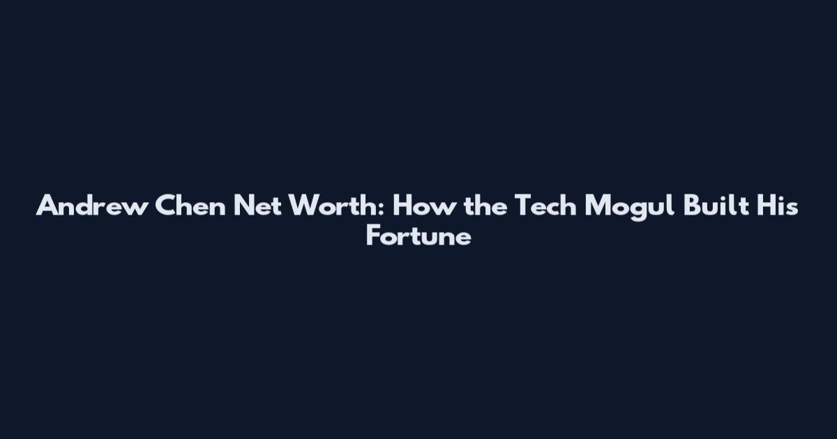Andrew Chen Net Worth: How the Tech Mogul Built His Fortune