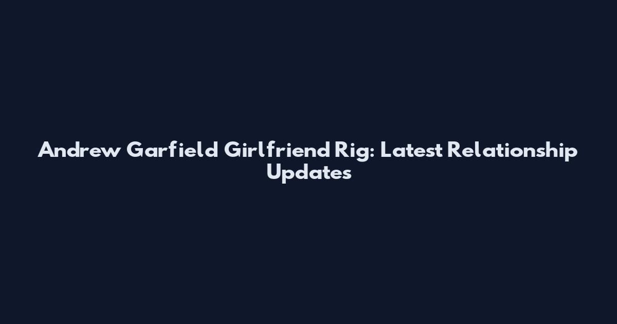 Andrew Garfield Girlfriend Rig: Latest Relationship Updates