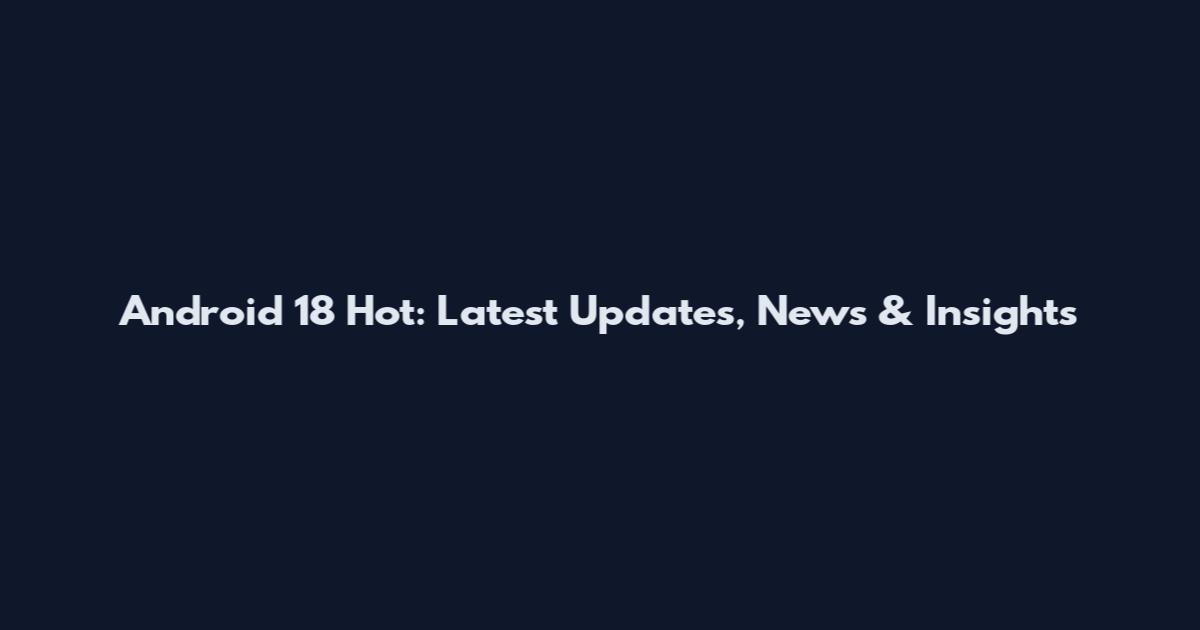 Android 18 Hot: Latest Updates, News & Insights