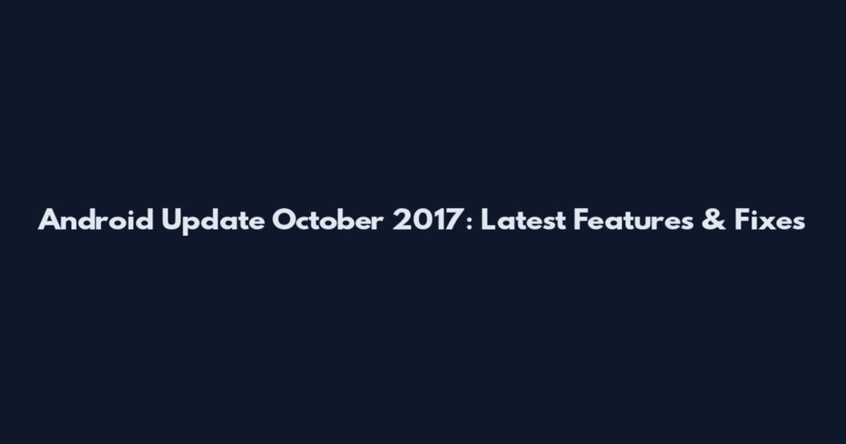 Android Update October 2017: Latest Features & Fixes