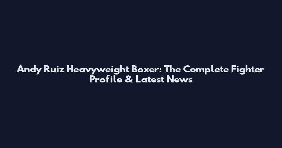 Andy Ruiz Heavyweight Boxer: The Complete Fighter Profile & Latest News