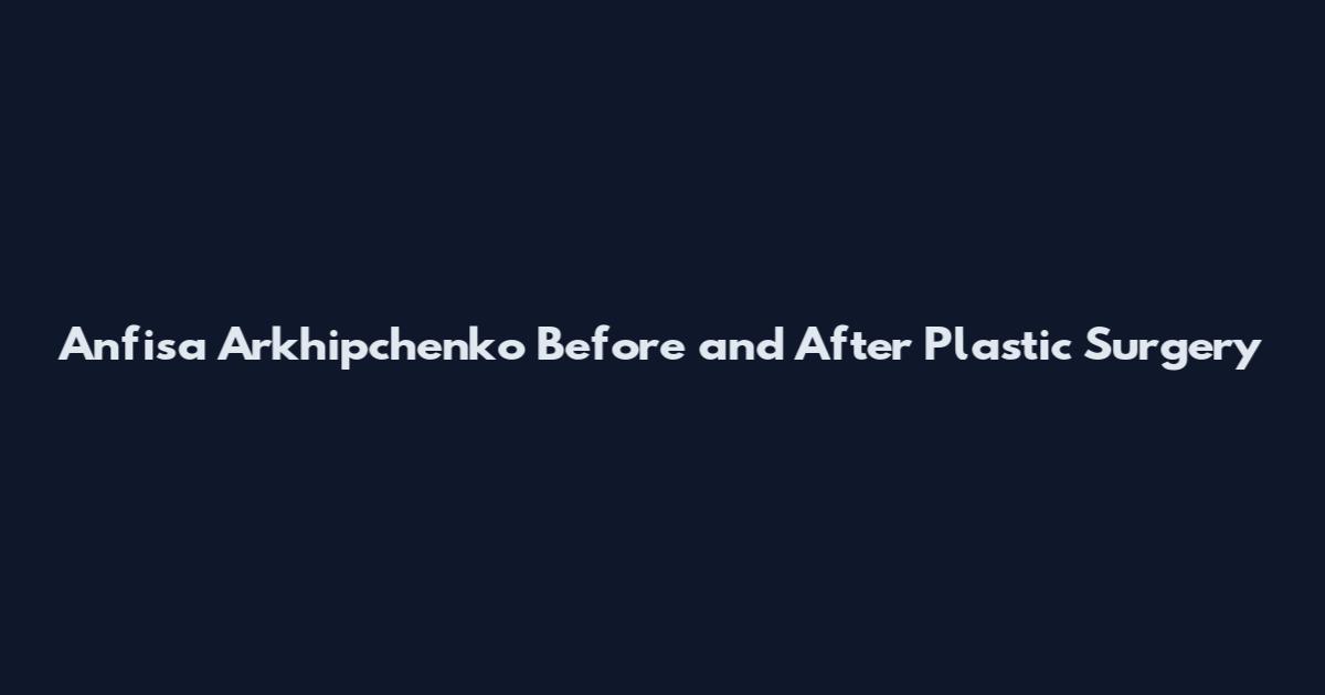 Anfisa Arkhipchenko Before and After Plastic Surgery