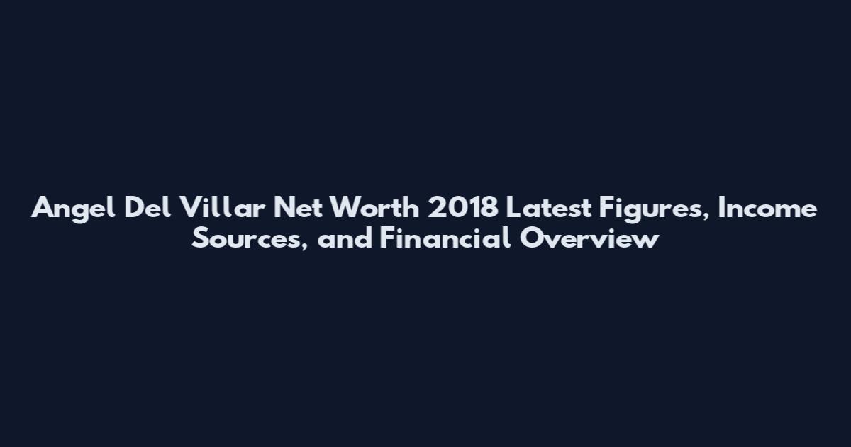 Angel Del Villar Net Worth 2018 Latest Figures, Income Sources, and Financial Overview