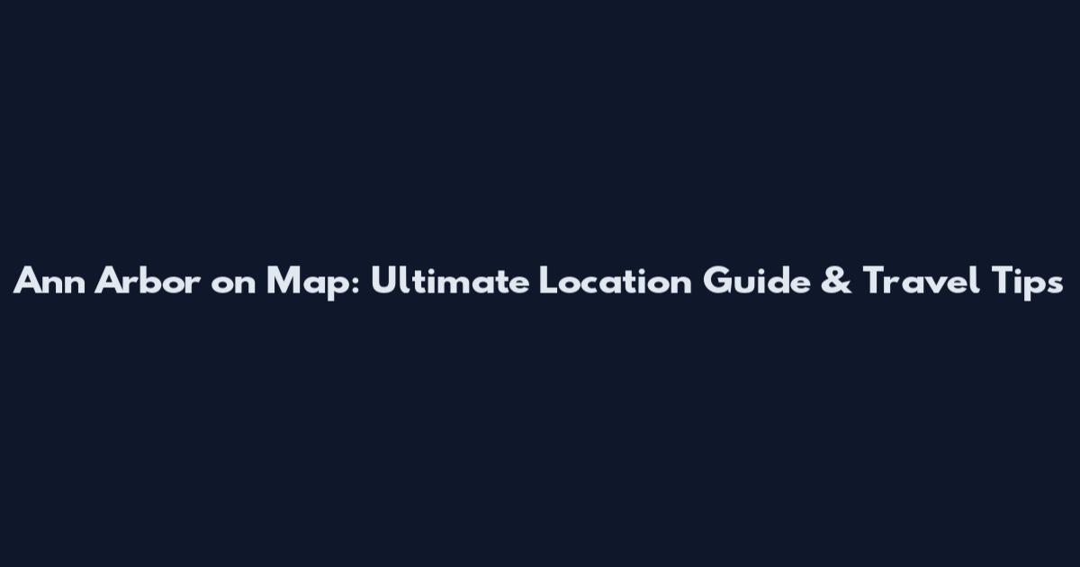 Ann Arbor on Map: Ultimate Location Guide & Travel Tips