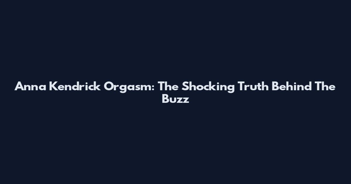 Anna Kendrick Orgasm: The Shocking Truth Behind The Buzz
