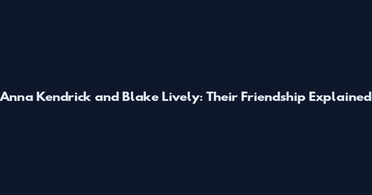 Anna Kendrick and Blake Lively: Their Friendship Explained
