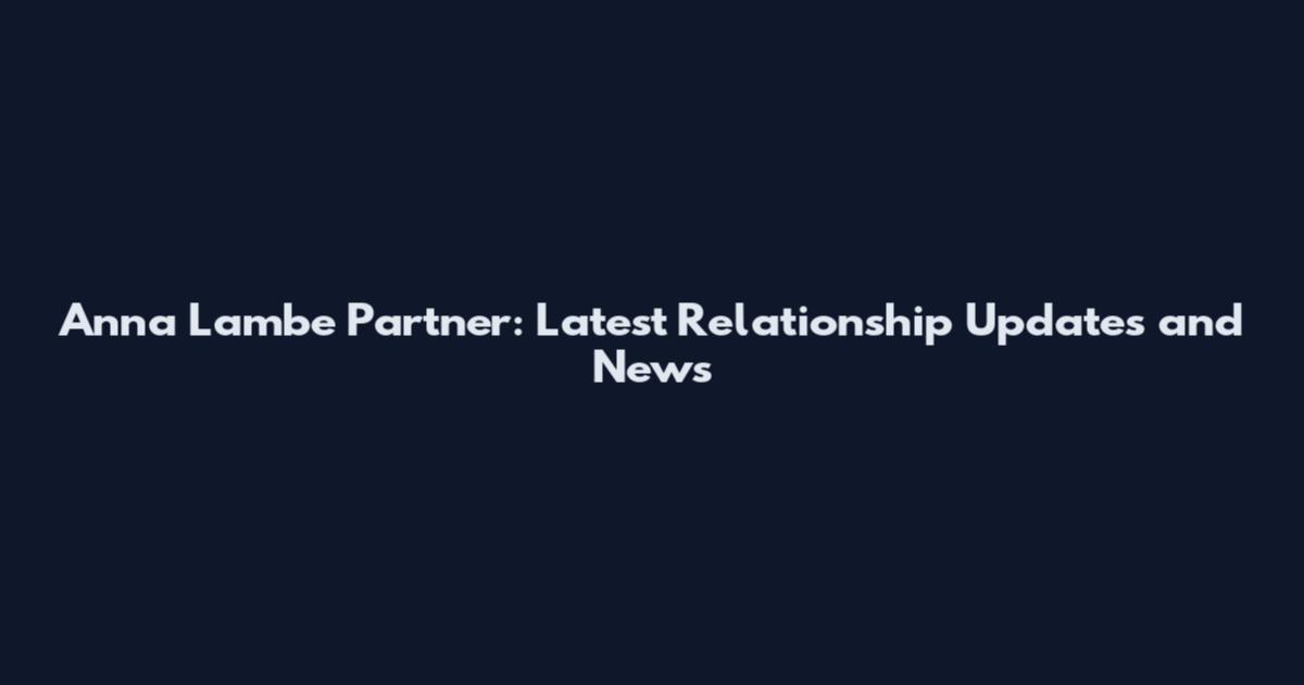 Anna Lambe Partner: Latest Relationship Updates and News