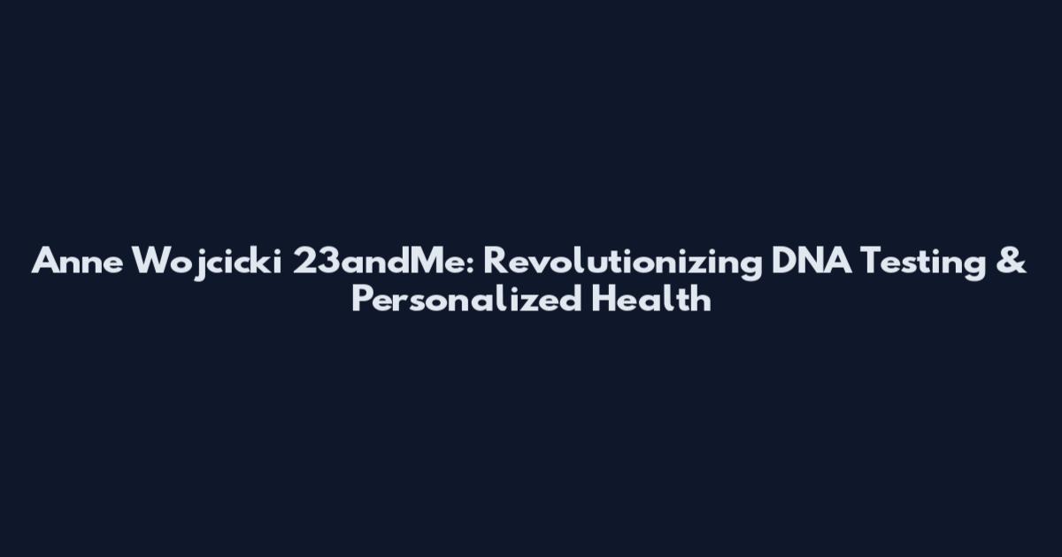 Anne Wojcicki 23andMe: Revolutionizing DNA Testing & Personalized Health