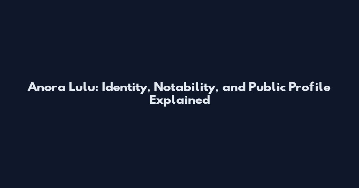Anora Lulu: Identity, Notability, and Public Profile Explained